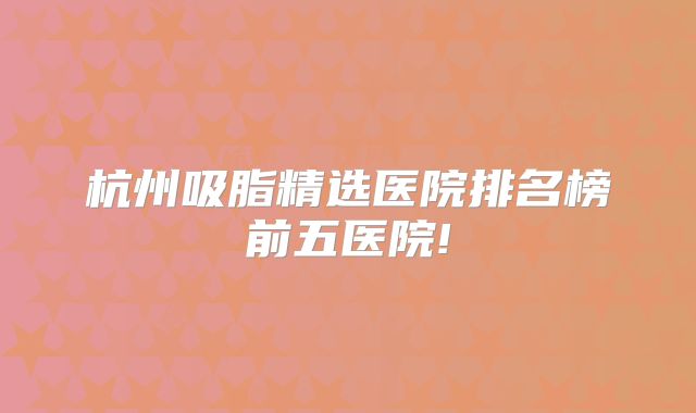 杭州吸脂精选医院排名榜前五医院!