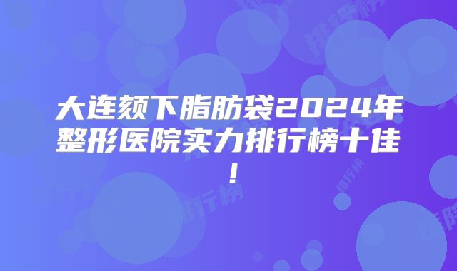 大连颏下脂肪袋2024年整形医院实力排行榜十佳！
