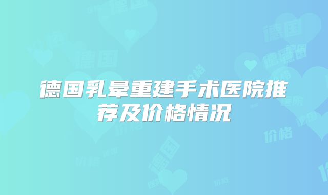 德国乳晕重建手术医院推荐及价格情况