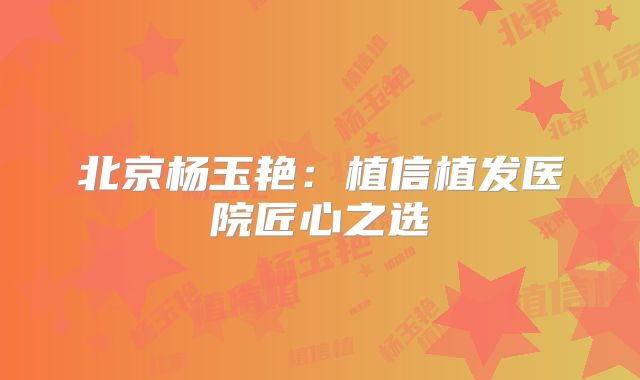 北京杨玉艳：植信植发医院匠心之选