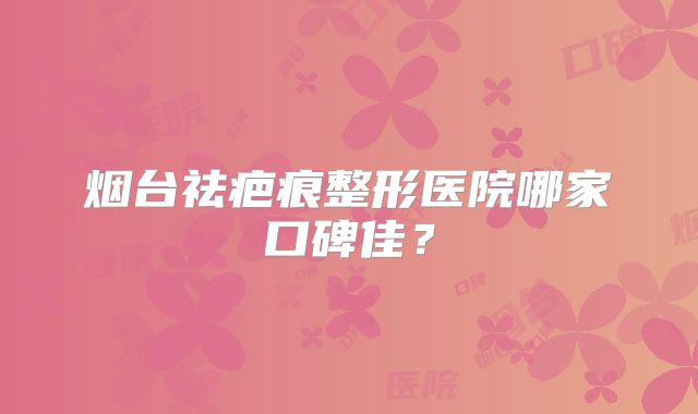 烟台祛疤痕整形医院哪家口碑佳？