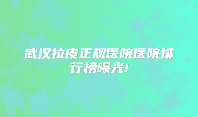 武汉拉皮正规医院医院排行榜曝光!