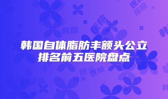 韩国自体脂肪丰额头公立排名前五医院盘点