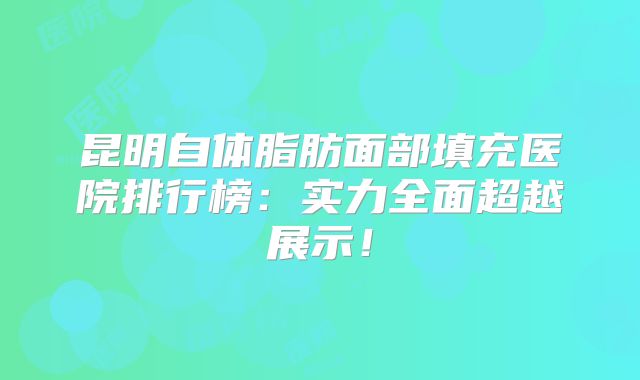 昆明自体脂肪面部填充医院排行榜：实力全面超越展示！