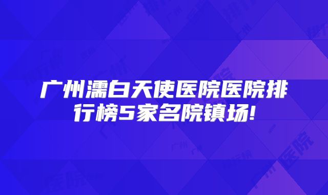 广州濡白天使医院医院排行榜5家名院镇场!