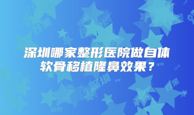 深圳哪家整形医院做自体软骨移植隆鼻效果？