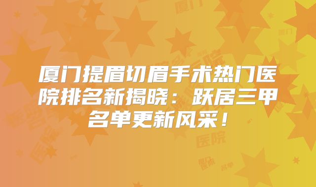 厦门提眉切眉手术热门医院排名新揭晓：跃居三甲名单更新风采！