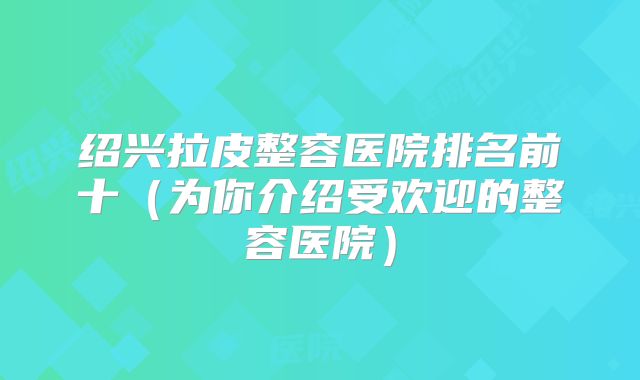 绍兴拉皮整容医院排名前十（为你介绍受欢迎的整容医院）
