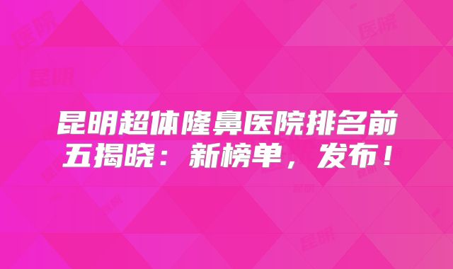 昆明超体隆鼻医院排名前五揭晓：新榜单，发布！