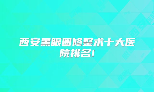 西安黑眼圈修整术十大医院排名!