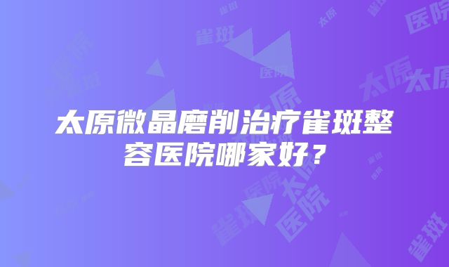 太原微晶磨削治疗雀斑整容医院哪家好？