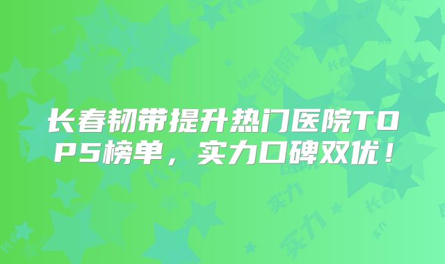 长春韧带提升热门医院TOP5榜单，实力口碑双优！