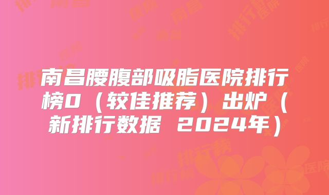 南昌腰腹部吸脂医院排行榜0（较佳推荐）出炉（新排行数据 2024年）