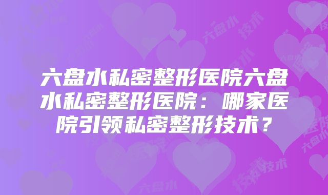 六盘水私密整形医院六盘水私密整形医院：哪家医院引领私密整形技术？