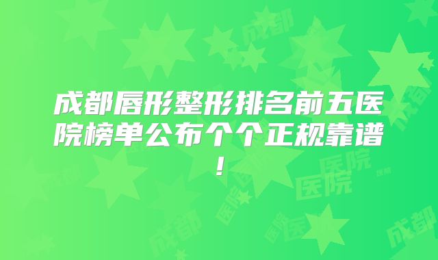成都唇形整形排名前五医院榜单公布个个正规靠谱!