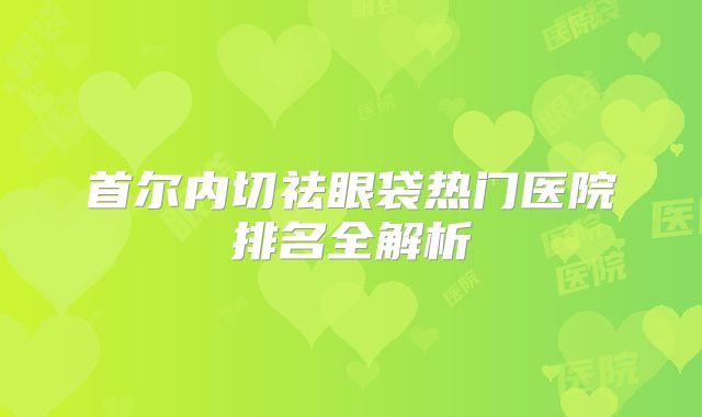 首尔内切祛眼袋热门医院排名全解析