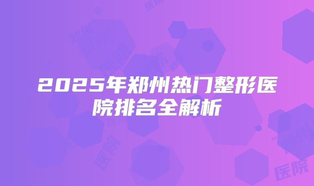 2025年郑州热门整形医院排名全解析