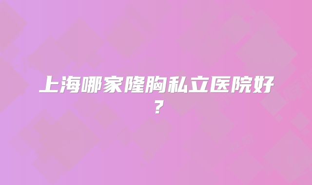 上海哪家隆胸私立医院好？