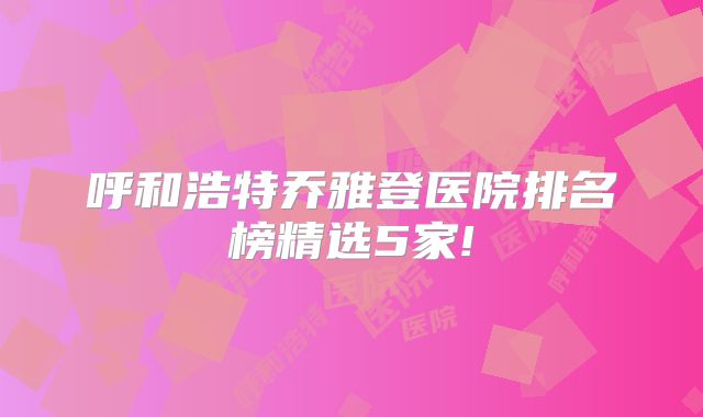 呼和浩特乔雅登医院排名榜精选5家!