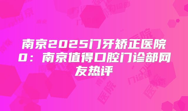 南京2025门牙矫正医院0：南京值得口腔门诊部网友热评