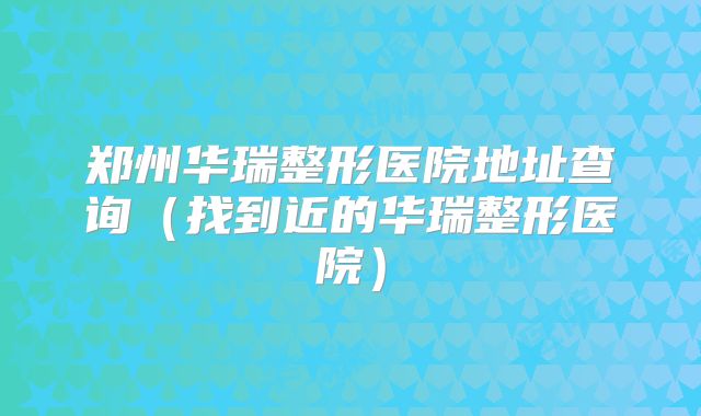 郑州华瑞整形医院地址查询（找到近的华瑞整形医院）
