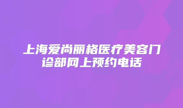 上海爱尚丽格医疗美容门诊部网上预约电话