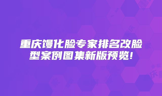 重庆馒化脸专家排名改脸型案例图集新版预览!
