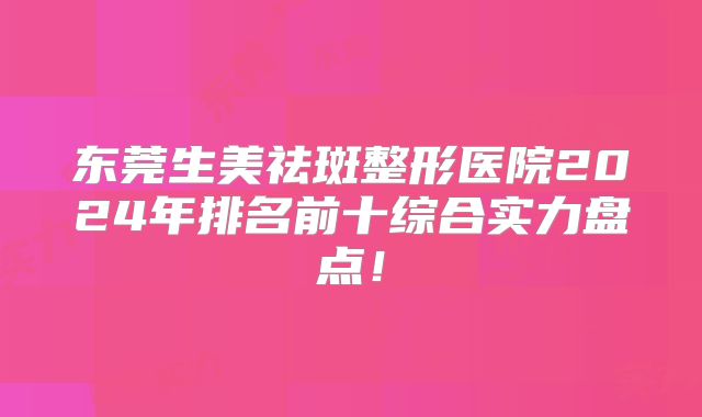 东莞生美祛斑整形医院2024年排名前十综合实力盘点！