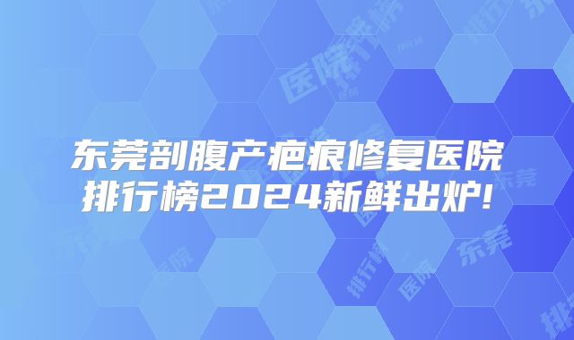 东莞剖腹产疤痕修复医院排行榜2024新鲜出炉!
