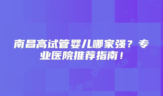 南昌高试管婴儿哪家强？专业医院推荐指南！