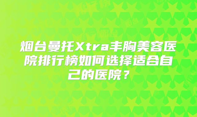烟台曼托Xtra丰胸美容医院排行榜如何选择适合自己的医院？
