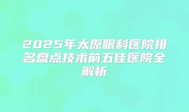 2025年太原眼科医院排名盘点技术前五佳医院全解析