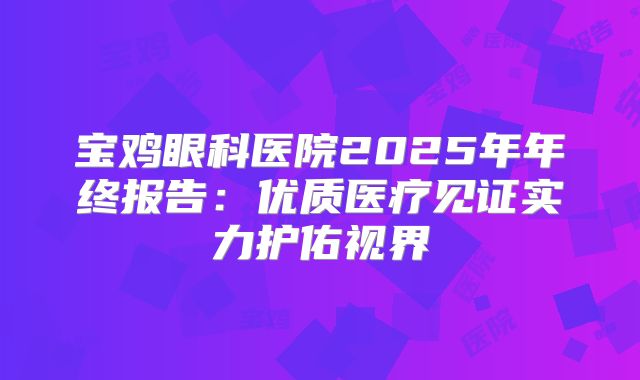 宝鸡眼科医院2025年年终报告：优质医疗见证实力护佑视界