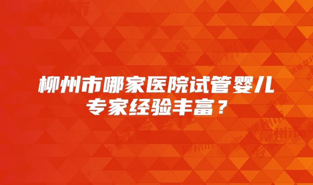 柳州市哪家医院试管婴儿专家经验丰富？