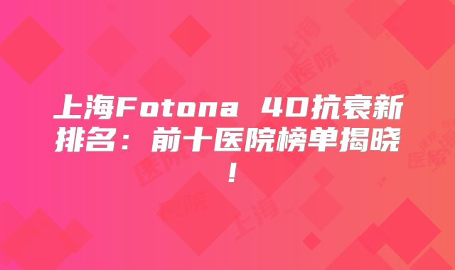 上海Fotona 4D抗衰新排名：前十医院榜单揭晓！