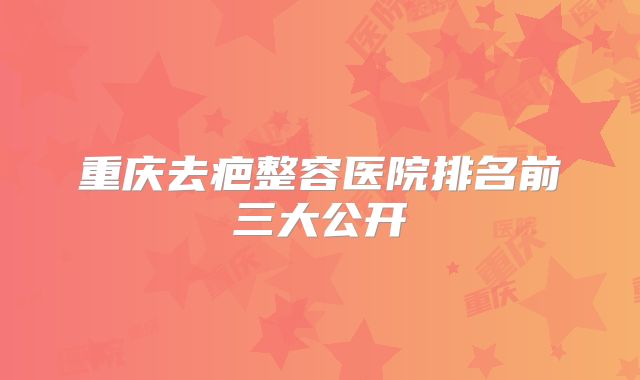 重庆去疤整容医院排名前三大公开