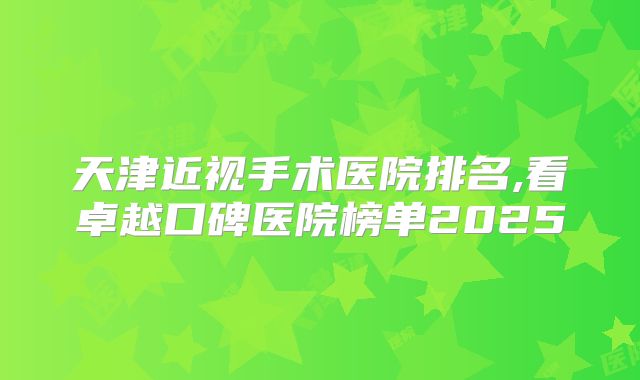 天津近视手术医院排名,看卓越口碑医院榜单2025