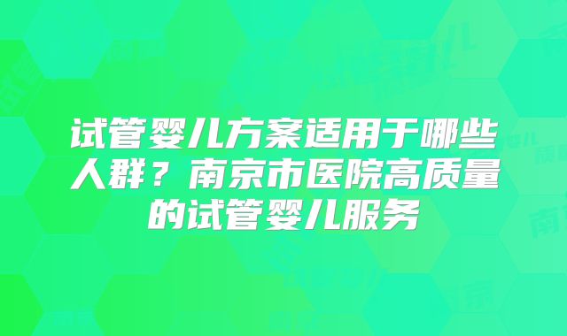 试管婴儿方案适用于哪些人群？南京市医院高质量的试管婴儿服务