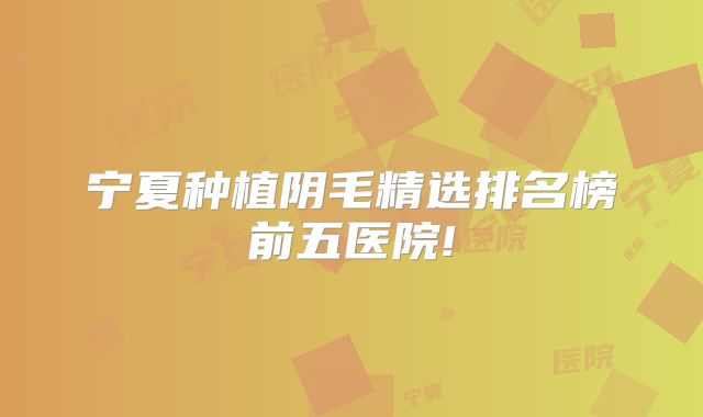 宁夏种植阴毛精选排名榜前五医院!
