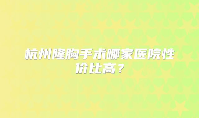 杭州隆胸手术哪家医院性价比高？