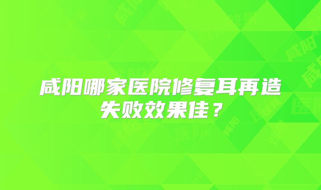 咸阳哪家医院修复耳再造失败效果佳？