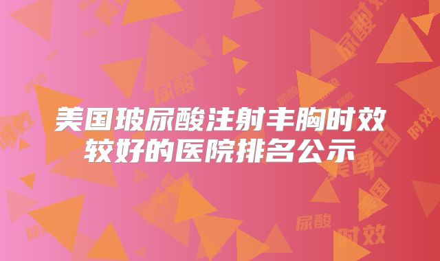 美国玻尿酸注射丰胸时效较好的医院排名公示