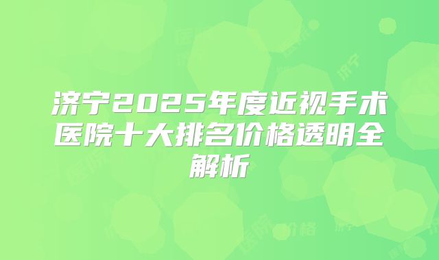 济宁2025年度近视手术医院十大排名价格透明全解析