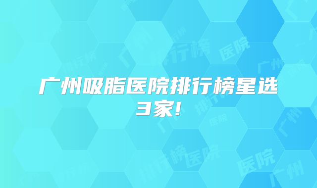 广州吸脂医院排行榜星选3家!