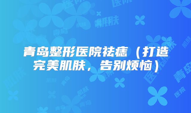 青岛整形医院祛痣（打造完美肌肤，告别烦恼）
