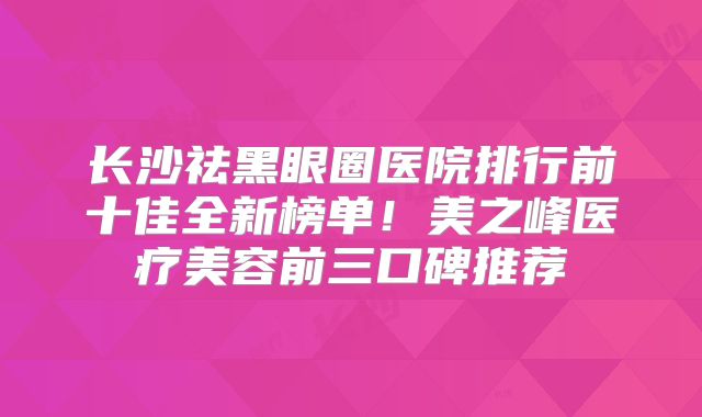 长沙祛黑眼圈医院排行前十佳全新榜单！美之峰医疗美容前三口碑推荐