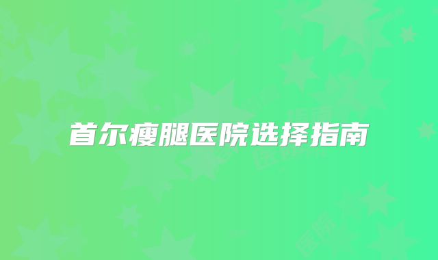 首尔瘦腿医院选择指南