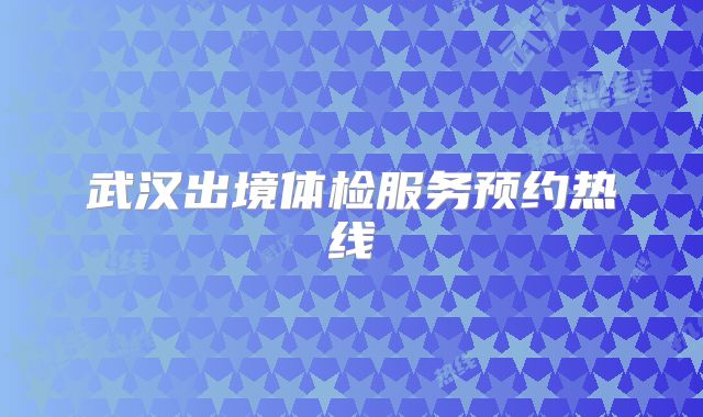 武汉出境体检服务预约热线