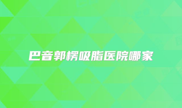 巴音郭楞吸脂医院哪家