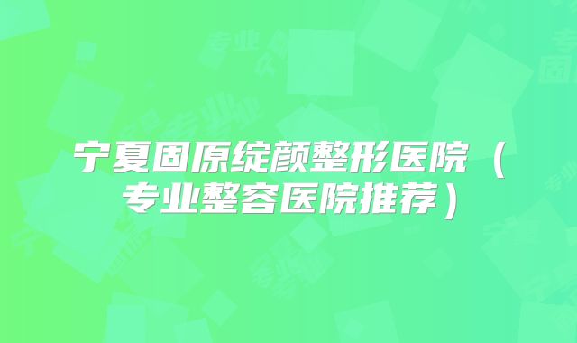 宁夏固原绽颜整形医院（专业整容医院推荐）